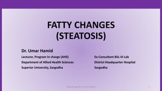 Fatty Changes By : Dr Umar Hamid 1
FATTY CHANGES
(STEATOSIS)
Dr. Umar Hamid
Lecturer, Program In charge (AHS) Ex-Consultant BSL-III Lab
Department of Allied Health Sciences District Headquarter Hospital
Superior University, Sargodha Sargodha
 