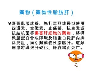 藥物 ( 藥物性脂肪肝 )   喜歡亂服成藥、施打毒品或長期使用 四環素 、 金黴素 、 止痛藥 、 抗生素 或 抗結核菌 等 傷害肝細胞的藥物 ，將導致脂蛋白合成障礙及脂蛋白從肝內排除受阻，而引起藥物性脂肪肝。這類病患將導致肝硬化、肝衰竭而死亡。  