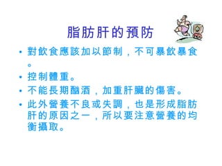 脂肪肝的預防 對飲食應該加以節制，不可暴飲暴食。 控制體重。 不能長期酗酒，加重肝臟的傷害。 此外營養不良或失調，也是形成脂肪肝的原因之一，所以要注意營養的均衡攝取。 