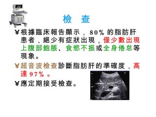 檢  查 根據臨床報告顯示， 80% 的脂肪肝患者，絕少有症狀出現， 僅少數出現 上腹部飽脹 、 食慾不振 或 全身倦怠 等現象。  超音波檢查 診斷脂肪肝的準確度， 高達 97% 。 應定期接受檢查。 