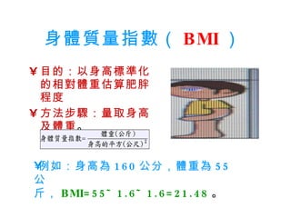 身體質量指數（ BMI ）   目的：以身高標準化的相對體重估算肥胖程度  方法步驟：量取身高及體重 。 例如：身高為 160 公分，體重為 55 公  斤， BMI=55÷1.6÷1.6=21.48 。 