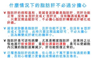 什麼情況下的脂肪肝不必過分擔心 脂肪肝的病程溫和，若超音波診斷是脂肪肝，而肝功能正常，沒有 B 型肝炎或 C 型肝炎，沒有酗酒或亂吃藥，只要定期追蹤即可，不必擔心脂肪肝轉變成肝硬化或肝癌。   超音波診斷是脂肪肝，且肝功能不正常，但沒有 B 型肝炎或 C 型肝炎，此時只要定期追蹤即可，不必太擔心，因為轉變成肝硬化的機率小。 脂肪肝是可逆性病變，尤其是輕度脂肪肝，如果持之以恆地進行 飲食調節， 並 配合適當的運動 ，是可以使細胞內沉漬的脂肪逐漸減少、肝功能恢復正常的。   已罹患脂肪肝的病患，在心理上千萬不要存有過度的憂慮，否則心裡壓力更會造成情緒的低落及倦怠。 