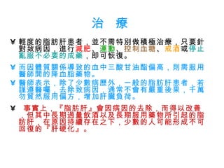 治  療 輕度的脂肪肝患者，並不需特別做積極治療，只要針對致病因，進行 減肥 、 運動 、 控制血糖 、 戒酒 或 停止亂服不必要的成藥 ，即可恢復。 而因體質關係導致的血中三酸甘油酯偏高，則需服用醫師開的降血脂藥物。 醫師表示，除了少數病歷外，一般的脂肪肝患者，若謹遵醫囑，去除致病因，通常不會有嚴重後果，千萬勿貿然服用偏方，增加肝臟負荷。 事實上，『脂肪肝』會因病因的去除，而得以改善，但其中長期過量飲酒以及長期服用藥物所引起的脂肪肝，在原因持續存在之下，少數的人可能形成不可回復的『肝硬化』。 