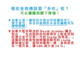 哪些食物應該要『多吃』呢？ 可以讓膽固醇下降喔！ 加拿大這一篇研究中提出同時攝取 杏仁 、 黃豆蛋白 、來自於 穀類的水溶性纖維 以及 植物固醇 。 加拿大聖米勒加的 David Jenkins 醫生指出，「在血脂肪的初級預防上飲食控制的潛力並不比第一代的 Statin 效果差。」這篇研究將食物與降膽固醇用的 statin  藥物做比較，發現和藥物一樣，食物居然在一個月後，讓 LDL 減少達 30 ％。   