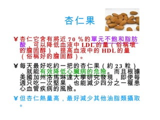 杏仁果 杏仁它含有將近 70 ％的 單元不飽和脂肪酸 ，可以降低血液中 LDL 的量（俗稱壞的膽固醇），提高血液中的 HDL 的量（俗稱好的膽固醇）。 每天最好吃約一把的杏仁果（約 23 粒），就能 有效降低心臟病的危險 。而且根據美國加州洛馬琳達大學研究發現，即使每週只吃一次堅果，也能減少四分之一罹患心血管疾病的風險。 但杏仁熱量高，最好減少其他油脂類攝取。 