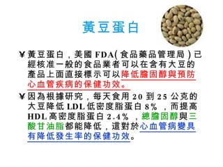 黃豆蛋白 黃豆蛋白，美國 FDA( 食品藥品管理局 ) 已經核准一般的食品業者可以在含有大豆的產品上面直接標示可以 降低膽固醇與預防心血管疾病的保健功效。 因為根據研究，每天食用 20 到 25 公克的大豆降低 LDL 低密度脂蛋白 8% ，而提高 HDL 高密度脂蛋白 2.4% ， 總膽固醇 與 三酸甘油脂 都能降低，這對於 心血管病變具有降低發生率的保健功效 。 