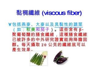 黏稠纖維 (viscous fiber) 包括 燕麥 、 大麥 以及 具黏性的蔬菜 （如： 秋葵 和茄子 ）。 這些含有 β- 聚葡萄醣的膳食纖維，這種膳食纖維已被許多的中外研究證實能夠降膽固醇。每天攝取 20 公克的纖維就可以產生效果。 