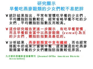研究顯示 早餐吃燕麥穀類的少女們較不易肥胖 統計結果指出，平常有習慣吃早餐的少女們，平均體脂肪指數較低，經常省略早餐不吃的少女們，平均體脂肪指數反而較高。 這份研究報告更進一步顯示，有吃早餐習慣，而且早餐飲食當中以燕麥穀類  (cereal) 為主的少女們，體脂肪指數是最低的。 分析結果， 燕麥穀類當中含有纖維 ，而也經常搭配牛奶或果汁當做早餐，這是讓這些吃燕麥穀類當早餐的少女們體脂肪指數較低原因。 九月號的美國飲食協會期刊  (Journal OfThe American Dietetic  Association)   