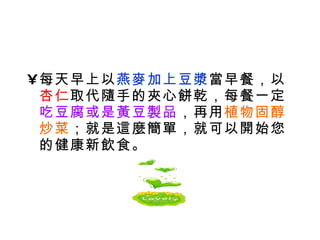 每天早上以 燕麥加上豆漿 當早餐，以 杏仁 取代隨手的夾心餅乾，每餐一定 吃豆腐或是黃豆製品 ，再用 植物固醇炒菜 ；就是這麼簡單，就可以開始您的健康新飲食。 