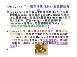 Omega-3 二十碳五烯酸 (EPA) 對憂鬱症有效 補充 omega-3 脂肪酸二十碳五烯酸 (EPA) 可以輕憂鬱症的症狀。每天服用 1 克 EPA 補給品可減少 50% 憂鬱等級，與服用抗憂鬱藥 Fluoxetine 的效果非常相似。而當 omega 3 補給品同時與 fluoxetine 服用時，可使憂鬱等級下降 81% 。 ( 澳洲與紐西蘭的精神病學雜誌 ) Omega 3 是一種 人體自身無法合成 ，需從 魚類 、 堅果類 與 種子 等食物中攝取的多元不飽和脂肪酸 (PUFAs) 。而，這些 Omega 3 對健康非常有益，它可以防止很多疾病，如 心血管疾病 、糖尿病、關節炎、癌症、注意力不足過動症及 老年性癡呆症 等。   