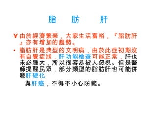 脂   肪    肝 由於經濟繁榮，大家生活富裕，『脂肪肝』亦有增加的趨勢。   脂肪肝是典型的文明病，由於此症初期沒有自覺症狀， 肝功能檢查 可能正常， 肝也未必腫大，所以很容易被人忽視。但是醫師提醒民眾，部分類型的脂肪肝也可能併發 肝硬化  與 肝癌 ，不得不小心防範。 