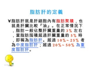 脂肪肝的定義 脂肪肝就是肝細胞內有 脂肪聚積 ，也就是肝臟比較『油』。在正常情況下，脂肪一般佔整肝臟重量的 3% 左右，當脂肪囤積超過肝臟重量的 5% 時，即稱為 脂肪肝 。超過 10%~25% 者為 中度脂肪肝 ；超過 20%~50% 為 重度脂肪肝 。 