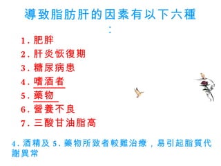 導致脂肪肝的因素有以下六種： 1. 肥胖  2. 肝炎恢復期  3. 糖尿病患  4. 嗜酒者   5. 藥物  6. 營養不良 7. 三酸甘油脂高 4. 酒精及 5. 藥物所致者較難治療，易引起脂質代謝異常  