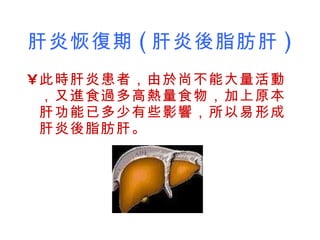 肝炎恢復期 ( 肝炎後脂肪肝 )   此時肝炎患者，由於尚不能大量活動，又進食過多高熱量食物，加上原本肝功能已多少有些影響，所以易形成肝炎後脂肪肝。  
