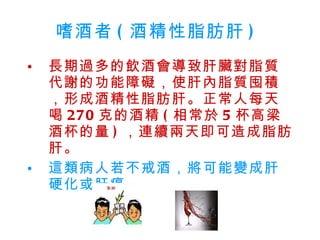 嗜酒者 ( 酒精性脂肪肝 )  長期過多的飲酒會導致肝臟對脂質代謝的功能障礙，使肝內脂質囤積，形成酒精性脂肪肝。正常人每天喝 270 克的酒精 ( 相常於 5 杯高梁酒杯的量 ) ，連續兩天即可造成脂肪肝。  這類病人若不戒酒，將可能變成肝硬化或肝癌。   