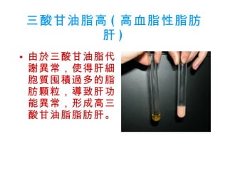 三酸甘油脂高 ( 高血脂性脂肪肝 ) 由於三酸甘油脂代謝異常，使得肝細胞質囤積過多的脂肪顆粒，導致肝功能異常，形成高三酸甘油脂脂肪肝。 