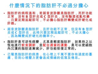 什麼情況下的脂肪肝不必過分擔心 脂肪肝的病程溫和，若超音波診斷是脂肪肝，而肝功能正常，沒有 B 型肝炎或 C 型肝炎，沒有酗酒或亂吃藥，只要定期追蹤即可，不必擔心脂肪肝轉變成肝硬化或肝癌。   超音波診斷是脂肪肝，且肝功能不正常，但沒有 B 型肝炎或 C 型肝炎，此時只要定期追蹤即可，不必太擔心，因為轉變成肝硬化的機率小。 脂肪肝是可逆性病變，尤其是輕度脂肪肝，如果持之以恆地進行 飲食調節， 並 配合適當的運動 ，是可以使細胞內沉漬的脂肪逐漸減少、肝功能恢復正常的。   已罹患脂肪肝的病患，在心理上千萬不要存有過度的憂慮，否則心裡壓力更會造成情緒的低落及倦怠。 