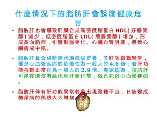 什麼情況下的脂肪肝會誘發健康危害 脂肪肝也會導致肝臟合成高密度脂蛋白 HDL( 好膽固醇 ) 減少，低密度脂蛋白 LDL( 壞膽固醇 ) 增加，形成高血脂症，引發動脈硬化、心臟血管阻塞，導致心臟病或中風。 脂肪肝且合併新陳代謝症候群者，若 肝功指數異常 ， 罹患心血管疾病的危險性為一般人的 4.6 倍；若 肝功能指數正常 則為一般人的 2.9 倍。專家認為， 脂肪肝可能在還沒有惡化到肝硬化前，就已死於心血管疾病。 脂肪肝伴有肝功能異常較易出現耐糖不良，日後變成糖尿病的風險大大增加。  