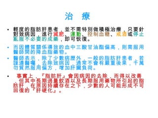治  療 輕度的脂肪肝患者，並不需特別做積極治療，只要針對致病因，進行 減肥 、 運動 、 控制血糖 、 戒酒 或 停止亂服不必要的成藥 ，即可恢復。 而因體質關係導致的血中三酸甘油酯偏高，則需服用醫師開的降血脂藥物。 醫師表示，除了少數病歷外，一般的脂肪肝患者，若謹遵醫囑，去除致病因，通常不會有嚴重後果，千萬勿貿然服用偏方，增加肝臟負荷。 事實上，『脂肪肝』會因病因的去除，而得以改善，但其中長期過量飲酒以及長期服用藥物所引起的脂肪肝，在原因持續存在之下，少數的人可能形成不可回復的『肝硬化』。 