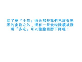 除了要『少吃』過去那些我們已經很熟悉的食物之外，還有一些食物陸續被發現『多吃』可以讓膽固醇下降喔！ 