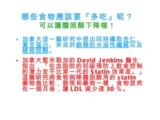 哪些食物應該要『多吃』呢？ 可以讓膽固醇下降喔！ 加拿大這一篇研究中提出同時攝取 杏仁 、 黃豆蛋白 、來自於 穀類的水溶性纖維 以及 植物固醇 。 加拿大聖米勒加的 David Jenkins 醫生指出，「在血脂肪的初級預防上飲食控制的潛力並不比第一代的 Statin 效果差。」這篇研究將食物與降膽固醇用的 statin  藥物做比較，發現和藥物一樣，食物居然在一個月後，讓 LDL 減少達 30 ％。   