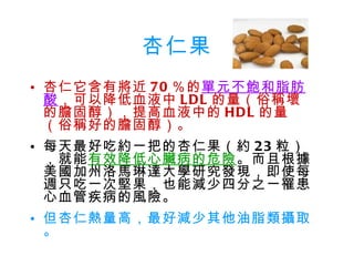 杏仁果 杏仁它含有將近 70 ％的 單元不飽和脂肪酸 ，可以降低血液中 LDL 的量（俗稱壞的膽固醇），提高血液中的 HDL 的量（俗稱好的膽固醇）。 每天最好吃約一把的杏仁果（約 23 粒），就能 有效降低心臟病的危險 。而且根據美國加州洛馬琳達大學研究發現，即使每週只吃一次堅果，也能減少四分之一罹患心血管疾病的風險。 但杏仁熱量高，最好減少其他油脂類攝取。 