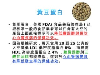 黃豆蛋白 黃豆蛋白，美國 FDA( 食品藥品管理局 ) 已經核准一般的食品業者可以在含有大豆的產品上面直接標示可以 降低膽固醇與預防心血管疾病的保健功效。 因為根據研究，每天食用 20 到 25 公克的大豆降低 LDL 低密度脂蛋白 8% ，而提高 HDL 高密度脂蛋白 2.4% ， 總膽固醇 與 三酸甘油脂 都能降低，這對於 心血管病變具有降低發生率的保健功效 。 
