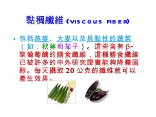 黏稠纖維 (viscous fiber) 包括 燕麥 、 大麥 以及 具黏性的蔬菜 （如： 秋葵 和茄子 ）。 這些含有 β- 聚葡萄醣的膳食纖維，這種膳食纖維已被許多的中外研究證實能夠降膽固醇。每天攝取 20 公克的纖維就可以產生效果。 