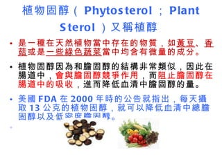 植物固醇（ Phytosterol ； Plant Sterol ）又稱植醇   是一種在天然植物當中存在的物質，如 黃豆 、 香菇 或是 一些綠色蔬菜 當中均含有微量的成分。 植物固醇因為和膽固醇的結構非常類似，因此在腸道中， 會與膽固醇競爭作用 ，而 阻止膽固醇在腸道中的吸收 ，進而降低血清中膽固醇的量。 美國 FDA 在 2000 年時的公告就指出，每天攝取 13 公克的植物固醇，就可以降低血清中總膽固醇以及低密度膽固醇。      