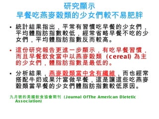研究顯示 早餐吃燕麥穀類的少女們較不易肥胖 統計結果指出，平常有習慣吃早餐的少女們，平均體脂肪指數較低，經常省略早餐不吃的少女們，平均體脂肪指數反而較高。 這份研究報告更進一步顯示，有吃早餐習慣，而且早餐飲食當中以燕麥穀類  (cereal) 為主的少女們，體脂肪指數是最低的。 分析結果， 燕麥穀類當中含有纖維 ，而也經常搭配牛奶或果汁當做早餐，這是讓這些吃燕麥穀類當早餐的少女們體脂肪指數較低原因。 九月號的美國飲食協會期刊  (Journal OfThe American Dietetic  Association)   