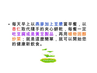 每天早上以 燕麥加上豆漿 當早餐，以 杏仁 取代隨手的夾心餅乾，每餐一定 吃豆腐或是黃豆製品 ，再用 植物固醇炒菜 ；就是這麼簡單，就可以開始您的健康新飲食。 