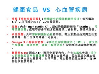 健康食品  VS  心血管疾病 植醇【植物性膽固醇】 : 與腸道中的膽固醇競爭吸收 ; 每天攝取 1.5~2 克可減少約 15~20% 膽固醇。 紅麴 : 內含“ monacolin K” ，類似降膽固醇藥物「 statin 」， 可降低膽固醇 ; 處理不好會可能含紅麴毒素，會對肝、腎造成傷害。 納豆激酶 : 具有 溶解與預防血栓 的特性 ; 需注意產品品質與活性衰減問題，有出血性問題者不可食用。 Omega 3 不飽和脂肪酸 : 可 降低低密度脂蛋白（ LDL ） ， 減少血小板凝集，降低血壓、降低三酸甘油脂 ;  深海魚或適當攝取魚油。 輔酵素 Q10 : 形成 ATP  過程中重要角色，亦有 抗氧化 作用 ; 活化心肌細胞的正常能量運轉 而保護心血管系統，因此對於心臟血管疾病如缺血性心臟衰竭、心律不整、高血壓等疾病治療中， Q10 都扮演重要角色。 