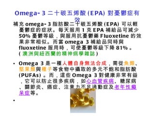 Omega-3 二十碳五烯酸 (EPA) 對憂鬱症有效 補充 omega-3 脂肪酸二十碳五烯酸 (EPA) 可以輕憂鬱症的症狀。每天服用 1 克 EPA 補給品可減少 50% 憂鬱等級，與服用抗憂鬱藥 Fluoxetine 的效果非常相似。而當 omega 3 補給品同時與 fluoxetine 服用時，可使憂鬱等級下降 81% 。 ( 澳洲與紐西蘭的精神病學雜誌 ) Omega 3 是一種 人體自身無法合成 ，需從 魚類 、 堅果類 與 種子 等食物中攝取的多元不飽和脂肪酸 (PUFAs) 。而，這些 Omega 3 對健康非常有益，它可以防止很多疾病，如 心血管疾病 、糖尿病、關節炎、癌症、注意力不足過動症及 老年性癡呆症 等。   