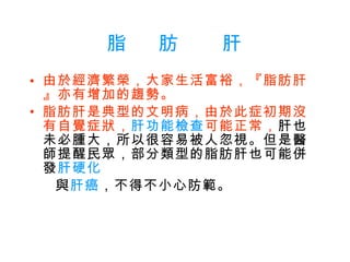 脂   肪    肝 由於經濟繁榮，大家生活富裕，『脂肪肝』亦有增加的趨勢。   脂肪肝是典型的文明病，由於此症初期沒有自覺症狀， 肝功能檢查 可能正常， 肝也未必腫大，所以很容易被人忽視。但是醫師提醒民眾，部分類型的脂肪肝也可能併發 肝硬化  與 肝癌 ，不得不小心防範。 