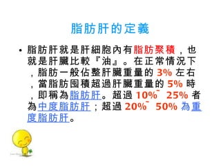 脂肪肝的定義 脂肪肝就是肝細胞內有 脂肪聚積 ，也就是肝臟比較『油』。在正常情況下，脂肪一般佔整肝臟重量的 3% 左右，當脂肪囤積超過肝臟重量的 5% 時，即稱為 脂肪肝 。超過 10%~25% 者為 中度脂肪肝 ；超過 20%~50% 為 重度脂肪肝 。 