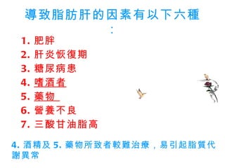 導致脂肪肝的因素有以下六種： 1. 肥胖  2. 肝炎恢復期  3. 糖尿病患  4. 嗜酒者   5. 藥物  6. 營養不良 7. 三酸甘油脂高 4. 酒精及 5. 藥物所致者較難治療，易引起脂質代謝異常  