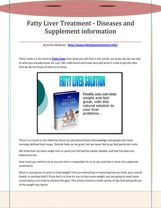 Fatty Liver Treatment - Diseases and
          Supplement information
________________________________________________
                     By Emilio Mcdaniel - http://www.fattylivertreatment.info/



There really is a lot more to Fatty Liver than what you will find in this article, we know, but we can add
to what you already know, for sure. We understand and know very well what it is like to get the idea
that we do not know all there is to know.




There is so much to this field that there are specialized bases of knowledge and people who have
narrowly defined their scope. Outside help can be great, but we never like to go that particular route.

We think that not every single item or point you find will be readily needed, and that has been our
experience too.

How much you need to do at any one time is impossible for us to say, and that is more of a subjective
assessment.

What is causing you to want to shed weight? Are you interesting in improving how you look, your overall
health, or perhaps both? If you feel it is time for you to lose some weight, you are going to need some
sound advice as to how to achieve this goal. This article contains a wide variety of tips that will guide you
to the weight you desire.
 