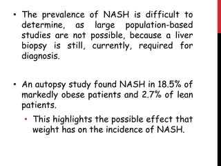 • The prevalence of NASH is difficult to
  determine, as large population-based
  studies are not possible, because a liver
  biopsy is still, currently, required for
  diagnosis.


• An autopsy study found NASH in 18.5% of
  markedly obese patients and 2.7% of lean
  patients.
  • This highlights the possible effect that
    weight has on the incidence of NASH.
 