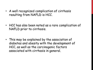 • A well recognized complication of cirrhosis
  resulting from NAFLD is HCC.


• HCC has also been noted as a rare complication of
  NAFLD prior to cirrhosis.


• This may be explained by the association of
  diabetes and obesity with the development of
  HCC, as well as the carcinogenic factors
  associated with cirrhosis in general.
 