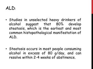 ALD:

• Studies in unselected heavy drinkers of
  alcohol suggest that 80% develop
  steatosis, which is the earliest and most
  common histopathological manifestation of
  ALD.


• Steatosis occurs in most people consuming
  alcohol in excess of 80 g/day, and can
  resolve within 2-4 weeks of abstinence.
 
