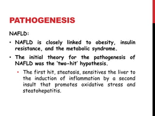 PATHOGENESIS
NAFLD:
• NAFLD is closely linked to obesity, insulin
  resistance, and the metabolic syndrome.
• The initial theory for the pathogenesis of
  NAFLD was the ‘two-hit’ hypothesis.
  • The first hit, steatosis, sensitives the liver to
    the induction of inflammation by a second
    insult that promotes oxidative stress and
    steatohepatitis.
 