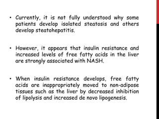 • Currently, it is not fully understood why some
  patients develop isolated steatosis and others
  develop steatohepatitis.


• However, it appears that insulin resistance and
  increased levels of free fatty acids in the liver
  are strongly associated with NASH.


• When insulin resistance develops, free fatty
  acids are inappropriately moved to non-adipose
  tissues such as the liver by decreased inhibition
  of lipolysis and increased de novo lipogenesis.
 