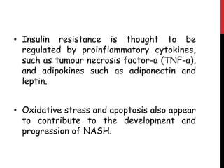 • Insulin resistance is thought to be
  regulated by proinflammatory cytokines,
  such as tumour necrosis factor-a (TNF-a),
  and adipokines such as adiponectin and
  leptin.


• Oxidative stress and apoptosis also appear
  to contribute to the development and
  progression of NASH.
 