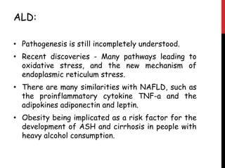 ALD:

• Pathogenesis is still incompletely understood.
• Recent discoveries - Many pathways leading to
  oxidative stress, and the new mechanism of
  endoplasmic reticulum stress.
• There are many similarities with NAFLD, such as
  the proinflammatory cytokine TNF-a and the
  adipokines adiponectin and leptin.
• Obesity being implicated as a risk factor for the
  development of ASH and cirrhosis in people with
  heavy alcohol consumption.
 