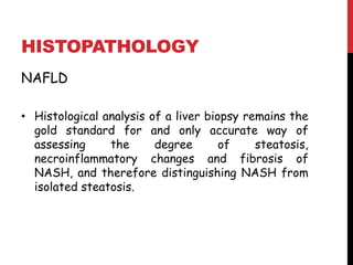 HISTOPATHOLOGY
NAFLD

• Histological analysis of a liver biopsy remains the
  gold standard for and only accurate way of
  assessing     the      degree       of    steatosis,
  necroinflammatory changes and fibrosis of
  NASH, and therefore distinguishing NASH from
  isolated steatosis.
 