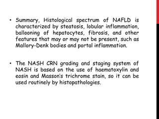 • Summary, Histological spectrum of NAFLD is
  characterized by steatosis, lobular inflammation,
  ballooning of hepatocytes, fibrosis, and other
  features that may or may not be present, such as
  Mallory-Denk bodies and portal inflammation.


• The NASH CRN grading and staging system of
  NASH is based on the use of haematoxylin and
  eosin and Masson’s trichrome stain, so it can be
  used routinely by histopathologies.
 