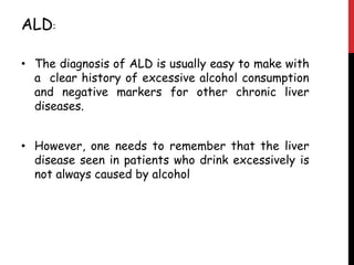 ALD:

• The diagnosis of ALD is usually easy to make with
  a clear history of excessive alcohol consumption
  and negative markers for other chronic liver
  diseases.


• However, one needs to remember that the liver
  disease seen in patients who drink excessively is
  not always caused by alcohol
 