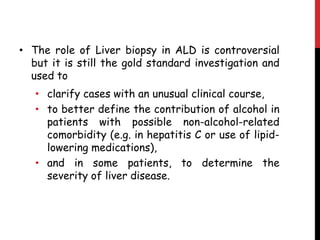 • The role of Liver biopsy in ALD is controversial
  but it is still the gold standard investigation and
  used to
   • clarify cases with an unusual clinical course,
   • to better define the contribution of alcohol in
     patients with possible non-alcohol-related
     comorbidity (e.g. in hepatitis C or use of lipid-
     lowering medications),
   • and in some patients, to determine the
     severity of liver disease.
 