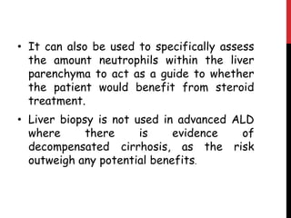 • It can also be used to specifically assess
  the amount neutrophils within the liver
  parenchyma to act as a guide to whether
  the patient would benefit from steroid
  treatment.
• Liver biopsy is not used in advanced ALD
  where      there     is    evidence   of
  decompensated cirrhosis, as the risk
  outweigh any potential benefits.
 