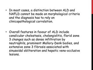 • In most cases, a distinction between ALD and
  NAFLD cannot be made on morphological criteria
  and the diagnosis has to rely on
  clinicopathological correlation.


• Overall features in favour of ALD include
  canalicular cholestasis, cholangiolitis, florid zone
  3 changes such as dense infiltration by
  neutrophils, prominent Mallory-Denk bodies, and
  extensive zone 3 fibrosis associated with
  sinusoidal obliteration and hepatic veno-occlusive
  lesions.
 